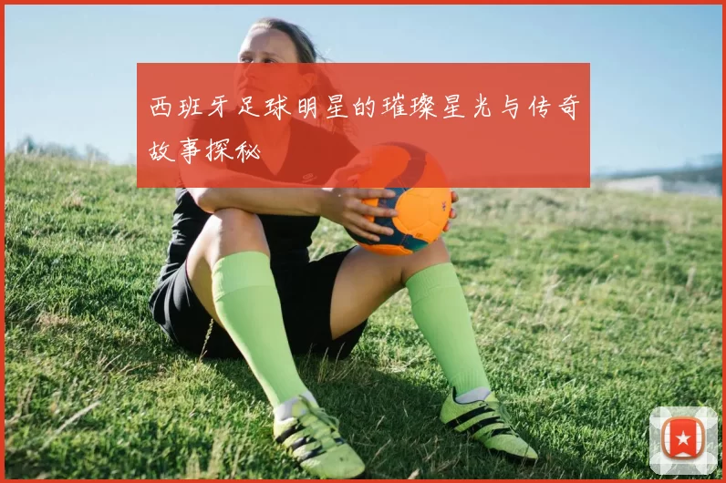 西班牙足球明星的璀璨星光与传奇故事探秘