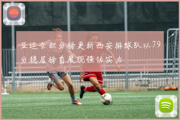 亚运会积分榜更新西安排球队以79分稳居榜首展现强劲实力