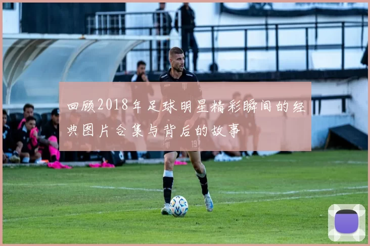 回顾2018年足球明星精彩瞬间的经典图片合集与背后的故事