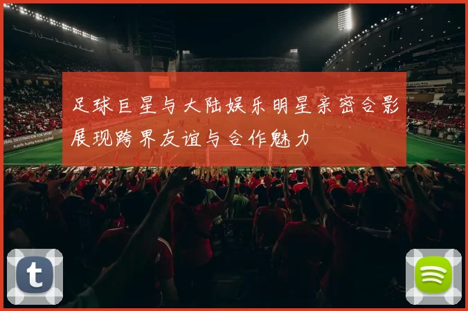 足球巨星与大陆娱乐明星亲密合影展现跨界友谊与合作魅力