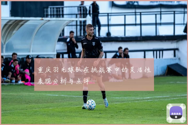 重庆羽毛球队在挑战赛中的灵活性表现分析与点评